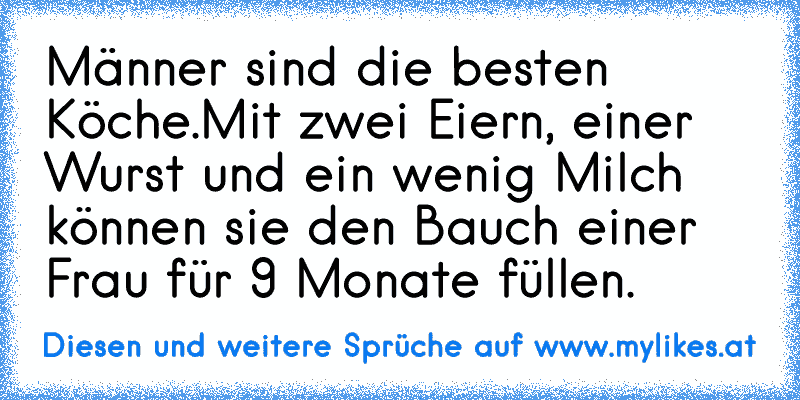 Männer sind die besten Köche.
Mit zwei Eiern, einer Wurst und ein wenig Milch können sie den Bauch einer Frau für 9 Monate füllen.
