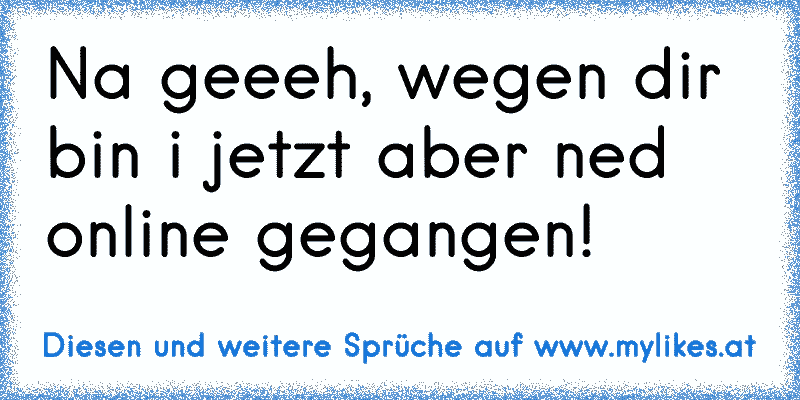 Na geeeh, wegen dir bin i jetzt aber ned online gegangen!
