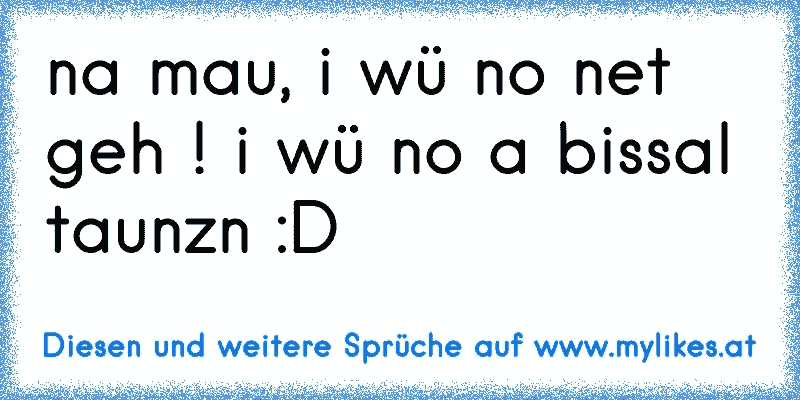 na mau, i wü no net geh ! i wü no a bissal taunzn :D
