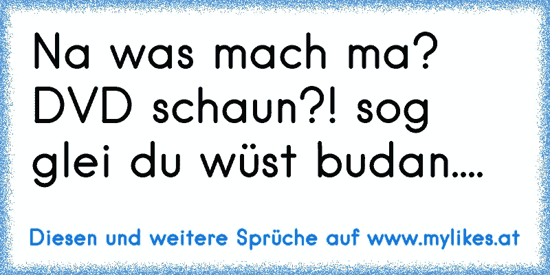 Na was mach ma? DVD schaun?! sog glei du wüst budan....
