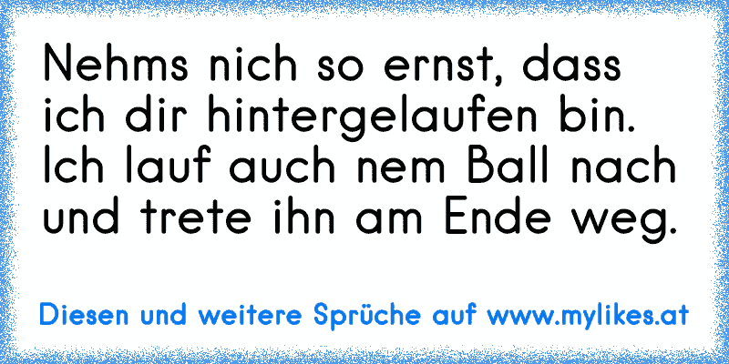 Nehms nich so ernst, dass ich dir hintergelaufen bin. Ich lauf auch nem Ball nach und trete ihn am Ende weg.
