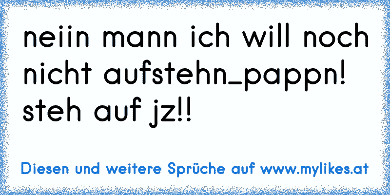 neiin mann ich will noch nicht aufstehn_pappn! steh auf jz!!
