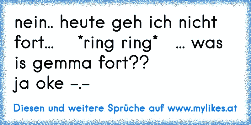 nein.. heute geh ich nicht fort...    *ring ring*   ... was is gemma fort??
ja oke -.-
