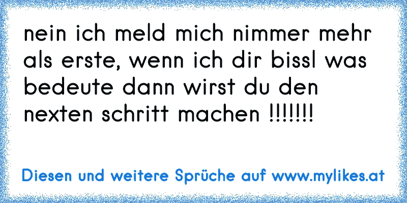 nein ich meld mich nimmer mehr als erste, wenn ich dir bissl was bedeute dann wirst du den nexten schritt machen !!!!!!!
