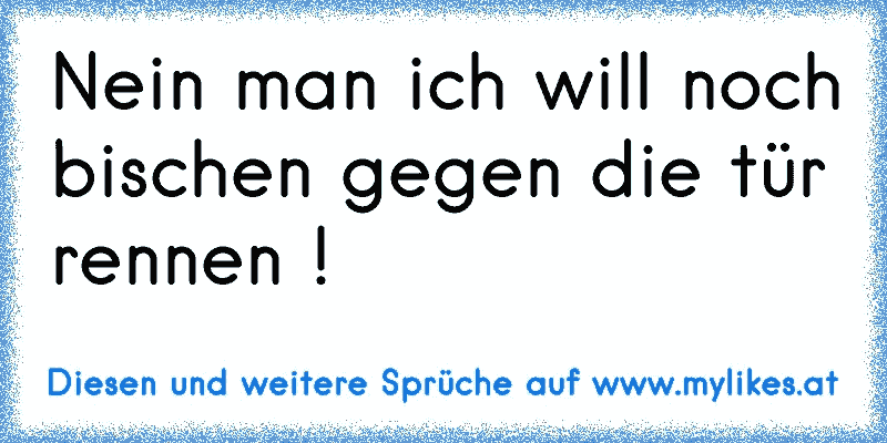 Nein man ich will noch bischen gegen die tür rennen !
