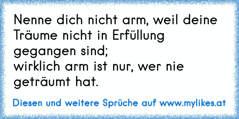 Nenne dich nicht arm, weil deine Träume nicht in Erfüllung gegangen sind;
wirklich arm ist nur, wer nie geträumt hat.
