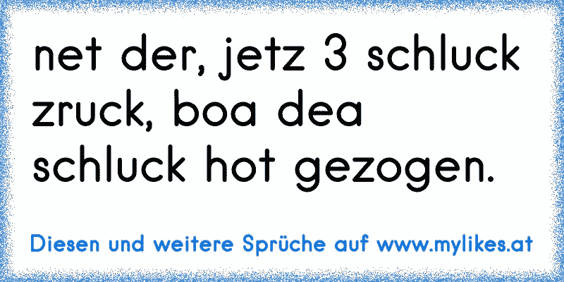 net der, jetz 3 schluck zruck, boa dea schluck hot gezogen.
