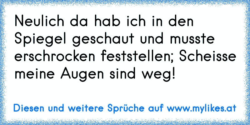 Neulich da hab ich in den Spiegel geschaut und musste erschrocken feststellen; Scheisse meine Augen sind weg!
