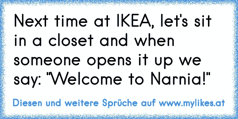 Next time at IKEA, let's sit in a closet and when someone opens it up we say: "Welcome to Narnia!"
