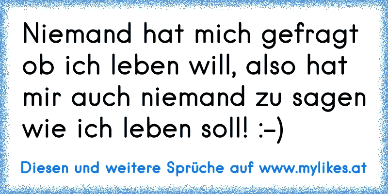 Niemand hat mich gefragt ob ich leben will, also hat mir auch niemand zu sagen wie ich leben soll! :-)
