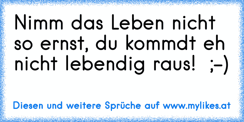 Nimm das Leben nicht so ernst, du kommdt eh nicht lebendig raus!  ;-)
