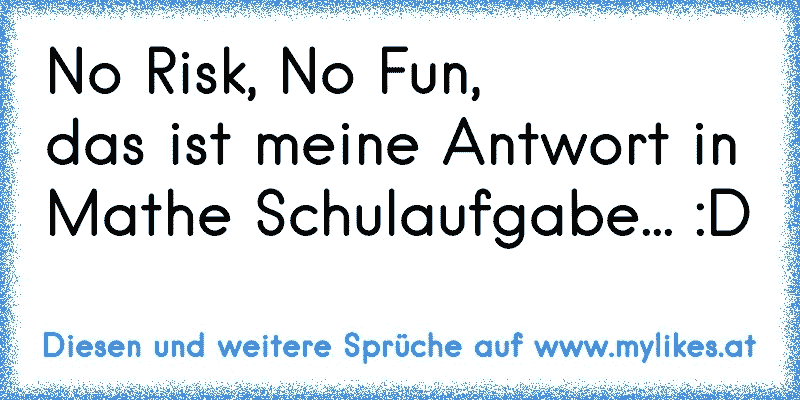 No Risk, No Fun,
das ist meine Antwort in Mathe Schulaufgabe... :D
