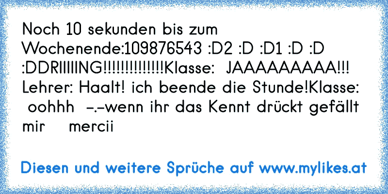 Noch 10 sekunden bis zum Wochenende:
10
9
8
7
6
5
4
3 :D
2 :D :D
1 :D :D :D
DRIIIIING!!!!!!!!!!!!!!
Klasse:  JAAAAAAAAA!!!  ♥
Lehrer: Haalt! ich beende die Stunde!
Klasse:   oohhh  -.-
wenn ihr das Kennt drückt gefällt mir  ♥  mercii
