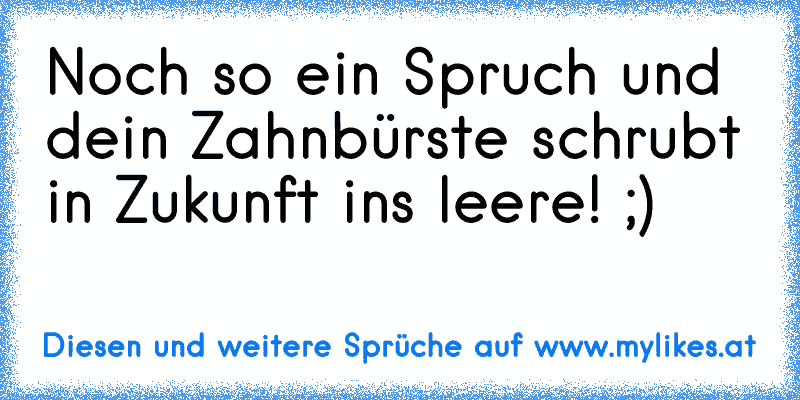 Noch so ein Spruch und dein Zahnbürste schrubt in Zukunft ins leere! ;)
