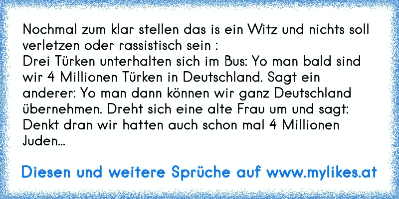 Nochmal zum klar stellen das is ein Witz und nichts soll verletzen oder rassistisch sein :
Drei Türken unterhalten sich im Bus: Yo man bald sind wir 4 Millionen Türken in Deutschland. Sagt ein anderer: Yo man dann können wir ganz Deutschland übernehmen. Dreht sich eine alte Frau um und sagt: Denkt dran wir hatten auch schon mal 4 Millionen Juden...