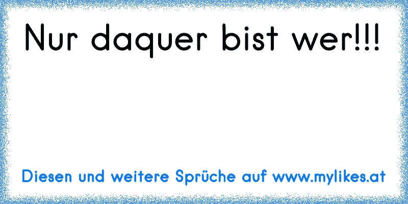 Nur daquer bist wer!!!
