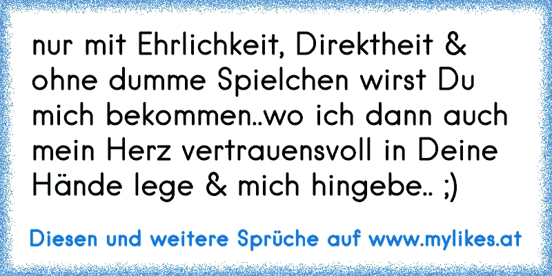 nur mit Ehrlichkeit, Direktheit & ohne dumme Spielchen wirst Du mich bekommen..wo ich dann auch mein Herz vertrauensvoll in Deine Hände lege & mich hingebe.. ;)
