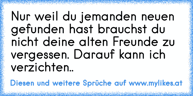 Nur weil du jemanden neuen gefunden hast brauchst du nicht deine alten Freunde zu vergessen. Darauf kann ich verzichten..
