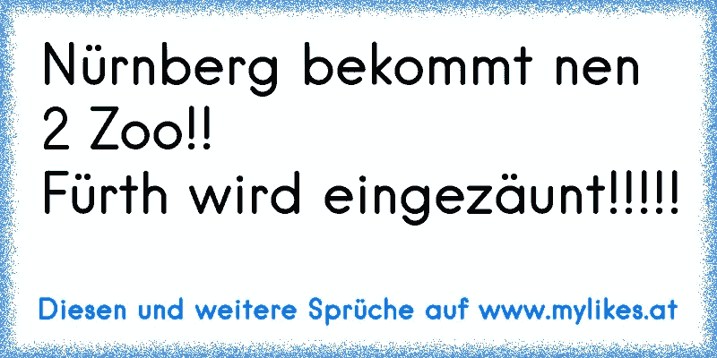 Nürnberg bekommt nen 2 Zoo!!
Fürth wird eingezäunt!!!!!
