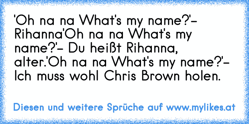 'Oh na na What's my name?'
- Rihanna
'Oh na na What's my name?'
- Du heißt Rihanna, alter.
'Oh na na What's my name?'
- Ich muss wohl Chris Brown holen.
