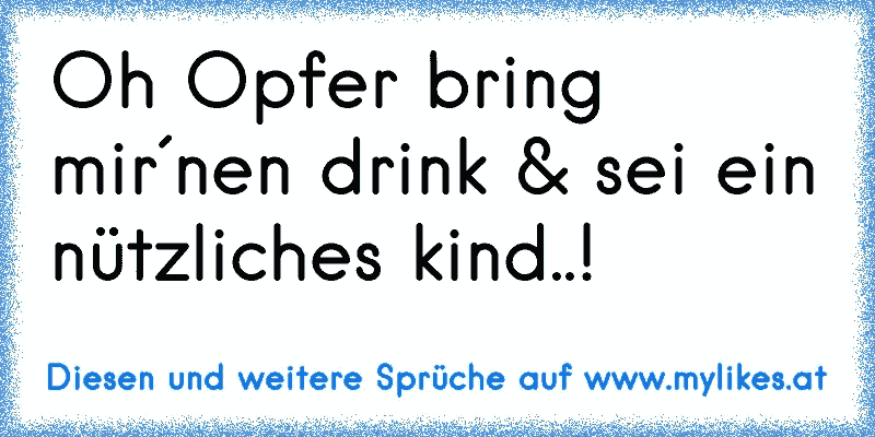 Oh Opfer bring mir´nen drink & sei ein nützliches kind..!
