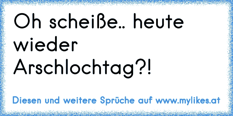 Oh scheiße.. heute wieder Arschlochtag?!
