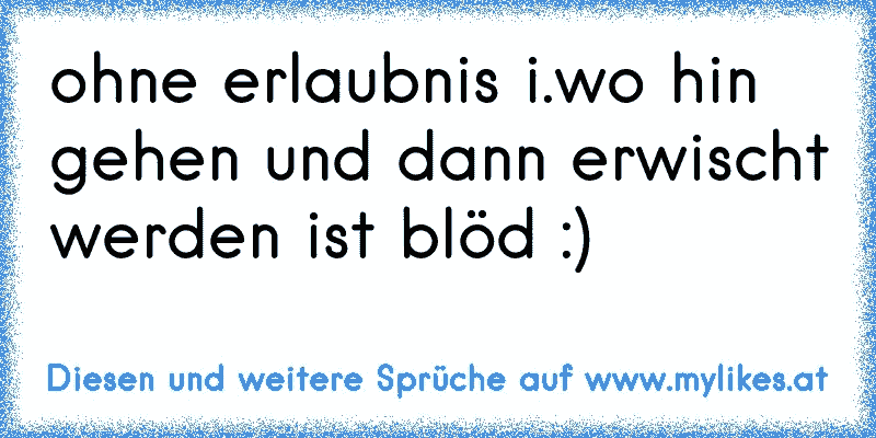 ohne erlaubnis i.wo hin gehen und dann erwischt werden ist blöd :)
