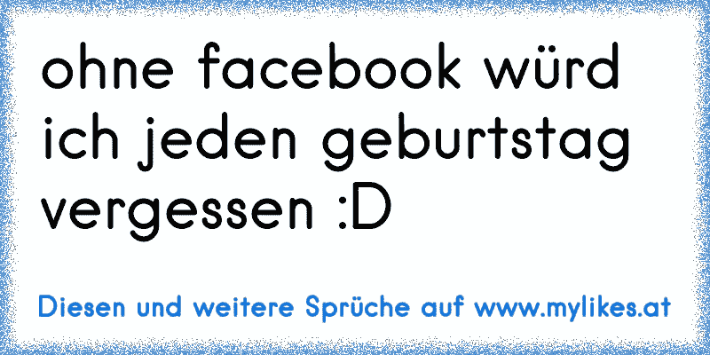 ohne facebook würd ich jeden geburtstag vergessen :D
