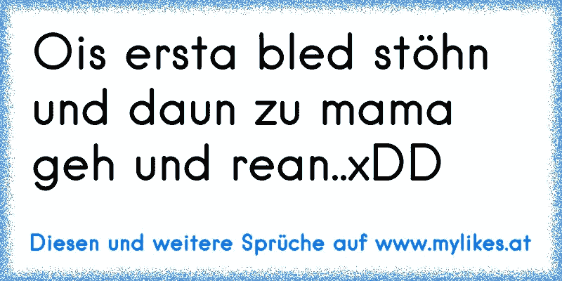 Ois ersta bled stöhn und daun zu mama geh und rean..xDD
