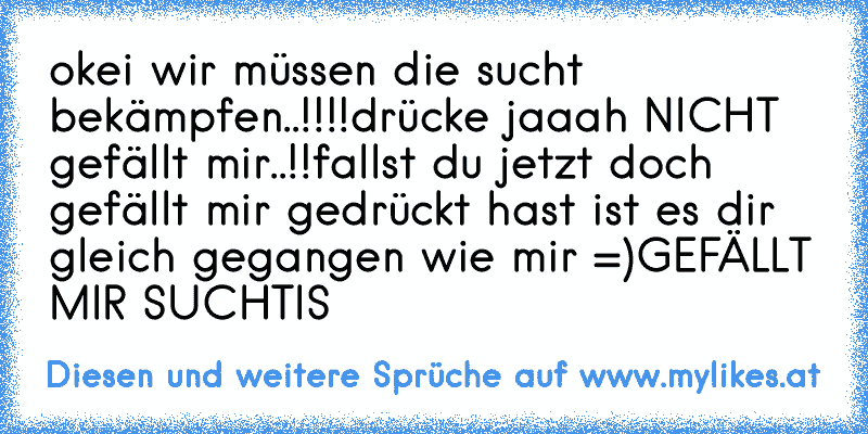 okei wir müssen die sucht bekämpfen..!!!!
drücke jaaah NICHT gefällt mir..!!
fallst du jetzt doch gefällt mir gedrückt hast ist es dir gleich gegangen wie mir =)
GEFÄLLT MIR SUCHTIS ♥
