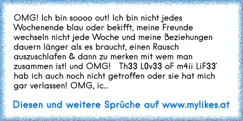 OMG! Ich bin soooo out! Ich bin nicht jedes Wochenende blau oder bekifft, meine Freunde wechseln nicht jede Woche und meine Beziehungen dauern länger als es braucht, einen Rausch auszuschlafen & dann zu merken mit wem man zusammen ist! und OMG!   Th33 L0v33 oF m4ii LiF33' hab ich auch noch nicht getroffen oder sie hat mich gar verlassen! OMG, ic...