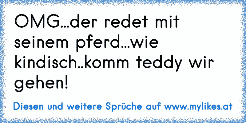 OMG...der redet mit seinem pferd...wie kindisch..komm teddy wir gehen!
