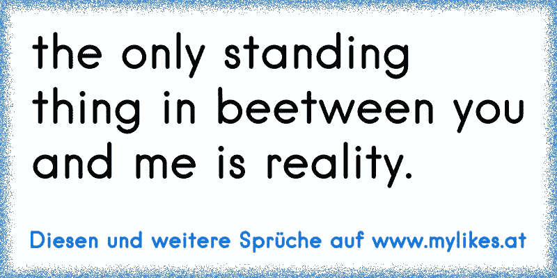 the only standing thing in beetween you and me is reality.
