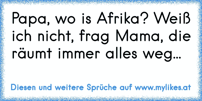 Papa, wo is Afrika? Weiß ich nicht, frag Mama, die räumt immer alles weg...
