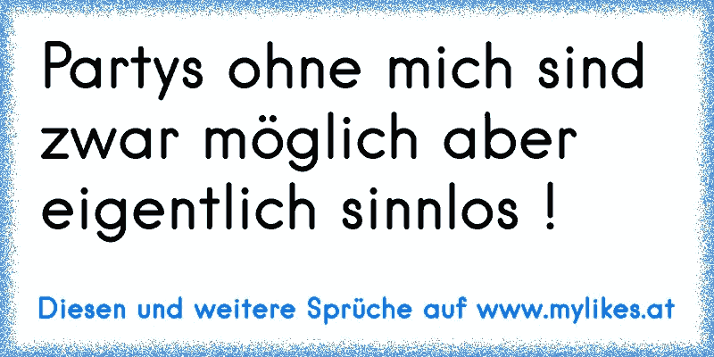 Partys ohne mich sind zwar möglich aber eigentlich sinnlos !
