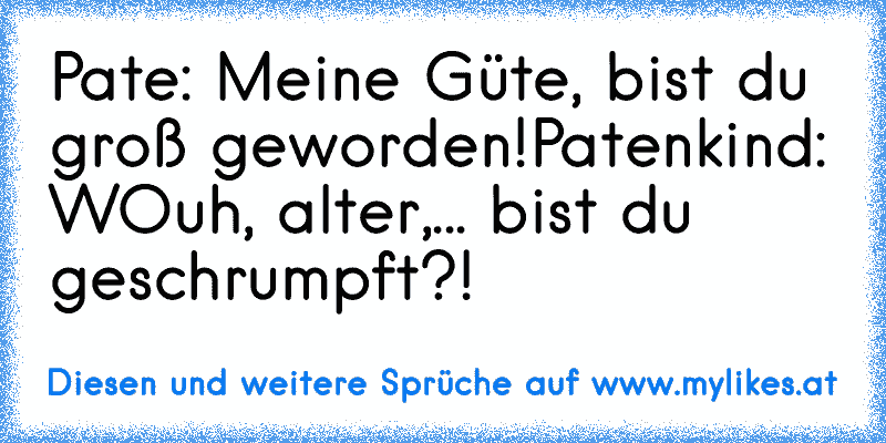 Pate: Meine Güte, bist du groß geworden!
Patenkind: WOuh, alter,... bist du geschrumpft?!
