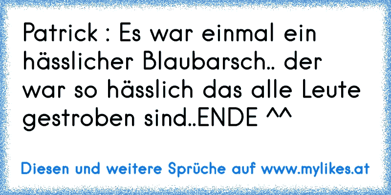 Patrick : Es war einmal ein hässlicher Blaubarsch.. der war so hässlich das alle Leute gestroben sind..
ENDE ^^
