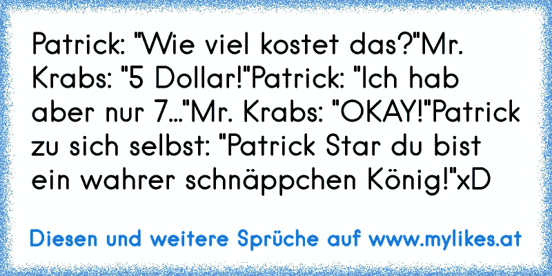 Patrick: "Wie viel kostet das?"
Mr. Krabs: "5 Dollar!"
Patrick: "Ich hab aber nur 7..."
Mr. Krabs: "OKAY!"
Patrick zu sich selbst: "Patrick Star du bist ein wahrer schnäppchen König!"
xD
