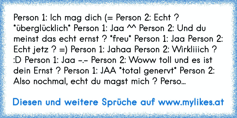 Person 1: Ich mag dich (= Person 2: Echt ? *überglücklich* Person 1: Jaa ^^ Person 2: Und du meinst das echt ernst ? *freu* Person 1: Jaa Person 2: Echt jetz ? =) Person 1: Jahaa Person 2: Wirkliiich ? :D Person 1: Jaa -.- Person 2: Woww toll und es ist dein Ernst ? Person 1: JAA *total genervt* Person 2: Also nochmal, echt du magst mich ? Perso...