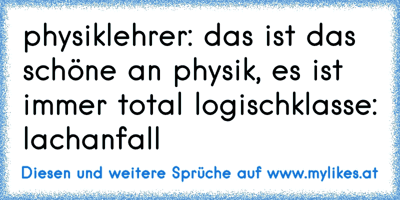 physiklehrer: das ist das schöne an physik, es ist immer total logisch
klasse: lachanfall
