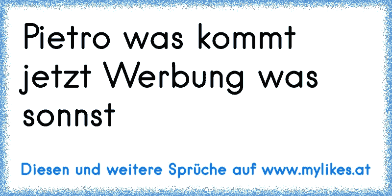 Pietro was kommt jetzt Werbung was sonnst
