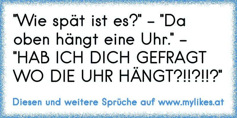 "Wie spät ist es?" - "Da oben hängt eine Uhr." - "HAB ICH DICH GEFRAGT WO DIE UHR HÄNGT?!!?!!?"
