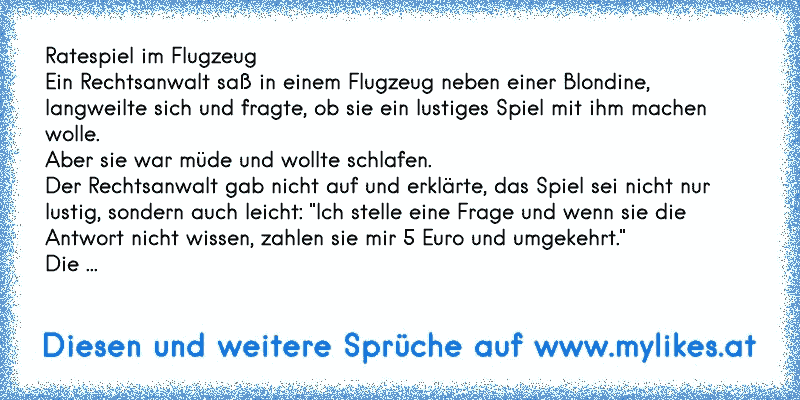 Ratespiel im Flugzeug
Ein Rechtsanwalt saß in einem Flugzeug neben einer Blondine, langweilte sich und fragte, ob sie ein lustiges Spiel mit ihm machen wolle.
Aber sie war müde und wollte schlafen.
Der Rechtsanwalt gab nicht auf und erklärte, das Spiel sei nicht nur lustig, sondern auch leicht: "Ich stelle eine Frage und wenn sie die Antwort nicht wissen, zahlen sie mir 5 Euro und umgekehrt."
Die ...