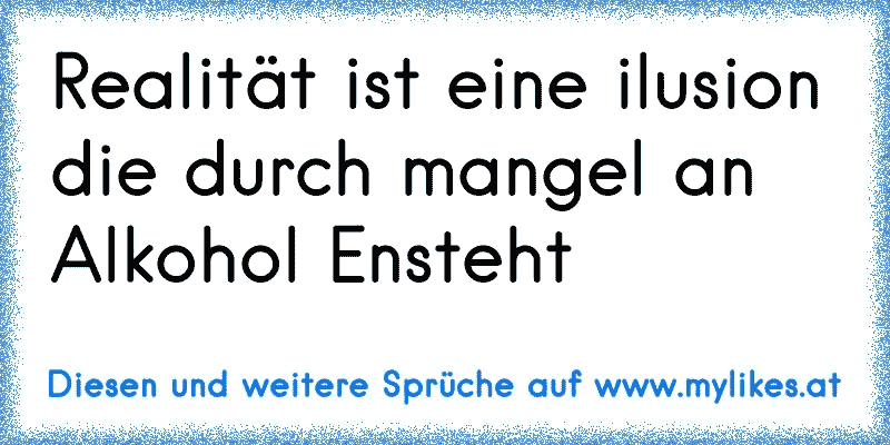 Realität ist eine ilusion die durch mangel an Alkohol Ensteht
