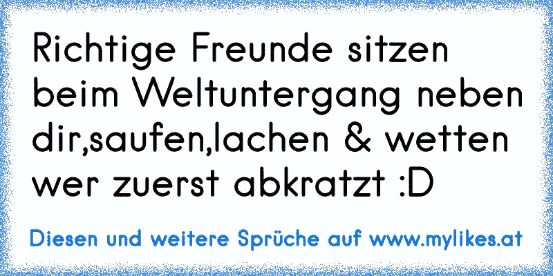 Richtige Freunde sitzen beim Weltuntergang neben dir,saufen,lachen & wetten wer zuerst abkratzt :D
