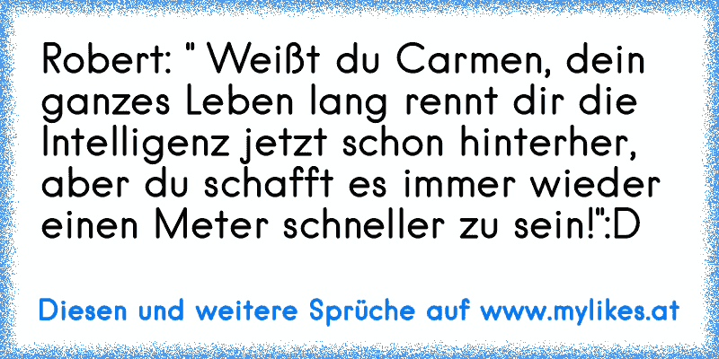 Robert: " Weißt du Carmen, dein ganzes Leben lang rennt dir die Intelligenz jetzt schon hinterher, aber du schafft es immer wieder einen Meter schneller zu sein!"
:D
