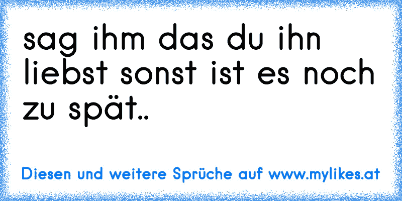 sag ihm das du ihn liebst sonst ist es noch zu spät..
