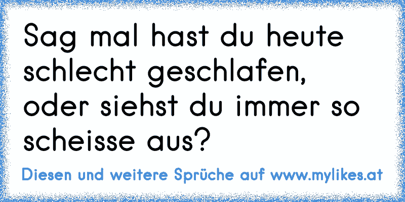 Sag mal hast du heute schlecht geschlafen, oder siehst du immer so scheisse aus?
