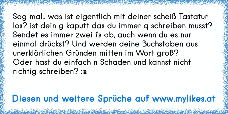 Sag mal.. was ist eigentlich mit deiner scheiß Tastatur los? ist dein g kaputt das du immer q schreiben musst? Sendet es immer zwei i's ab, auch wenn du es nur einmal drückst? Und werden deine Buchstaben aus unerklärlichen Gründen mitten im Wort groß?
Oder hast du einfach n Schaden und kannst nicht richtig schreiben? :@
