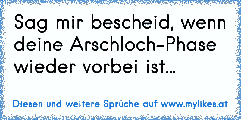 Sag mir bescheid, wenn deine Arschloch-Phase wieder vorbei ist...
